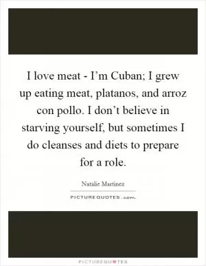 I love meat - I’m Cuban; I grew up eating meat, platanos, and arroz con pollo. I don’t believe in starving yourself, but sometimes I do cleanses and diets to prepare for a role Picture Quote #1