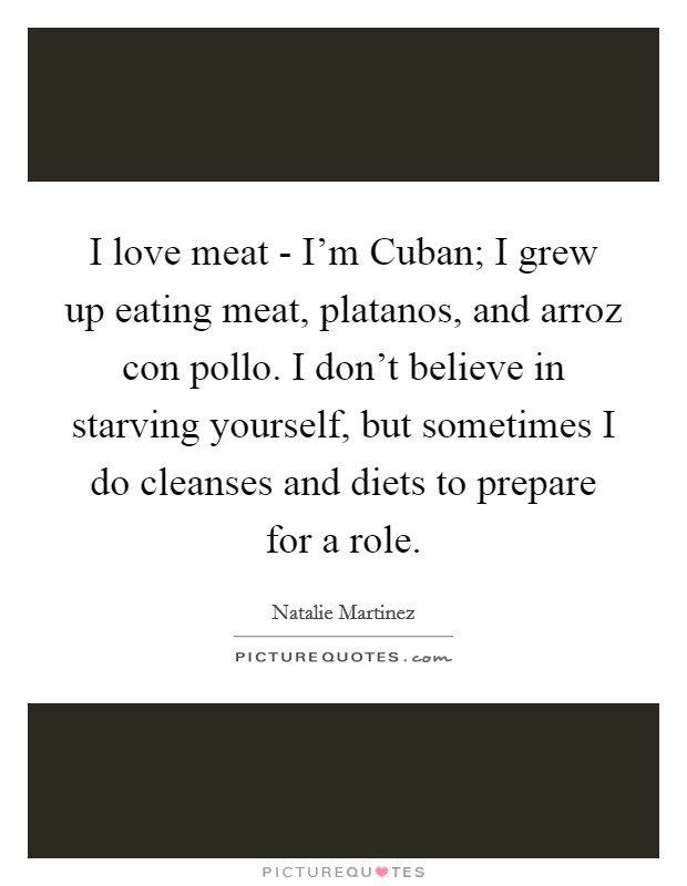 I love meat - I'm Cuban; I grew up eating meat, platanos, and arroz con pollo. I don't believe in starving yourself, but sometimes I do cleanses and diets to prepare for a role. Picture Quote #1