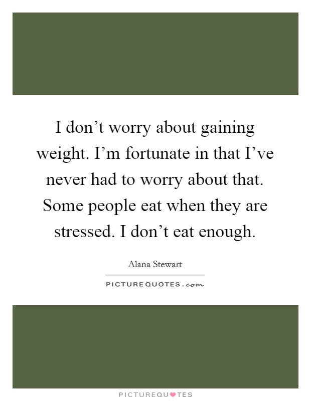 I don't worry about gaining weight. I'm fortunate in that I've never had to worry about that. Some people eat when they are stressed. I don't eat enough. Picture Quote #1