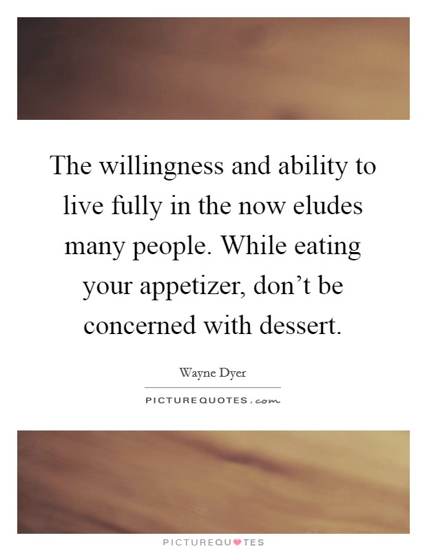 The willingness and ability to live fully in the now eludes many people. While eating your appetizer, don't be concerned with dessert. Picture Quote #1
