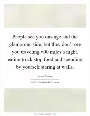 People see you onstage and the glamorous side, but they don’t see you traveling 600 miles a night, eating truck stop food and spending by yourself staring at walls Picture Quote #1