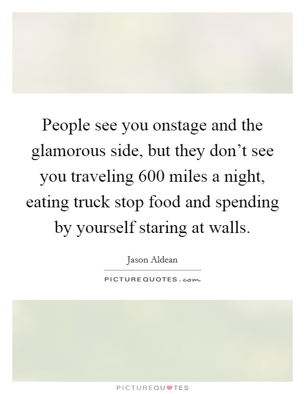 People see you onstage and the glamorous side, but they don't see you traveling 600 miles a night, eating truck stop food and spending by yourself staring at walls. Picture Quote #1