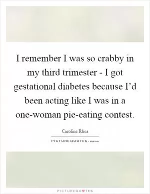 I remember I was so crabby in my third trimester - I got gestational diabetes because I’d been acting like I was in a one-woman pie-eating contest Picture Quote #1