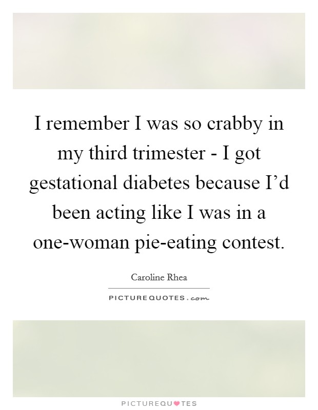 I remember I was so crabby in my third trimester - I got gestational diabetes because I'd been acting like I was in a one-woman pie-eating contest. Picture Quote #1