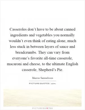 Casseroles don’t have to be about canned ingredients and vegetables you normally wouldn’t even think of eating alone, much less stuck in between layers of sauce and breadcrumbs. They can vary from everyone’s favorite all-time casserole, macaroni and cheese, to the ultimate English casserole, Shepherd’s Pie Picture Quote #1