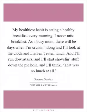 My healthiest habit is eating a healthy breakfast every morning. I never miss breakfast. As a busy mom, there will be days when I’m cruisin’ along and I’ll look at the clock and I haven’t eaten lunch. And I’ll run downstairs, and I’ll start shovelin’ stuff down the pie hole, and I’ll think, ‘That was no lunch at all.’ Picture Quote #1