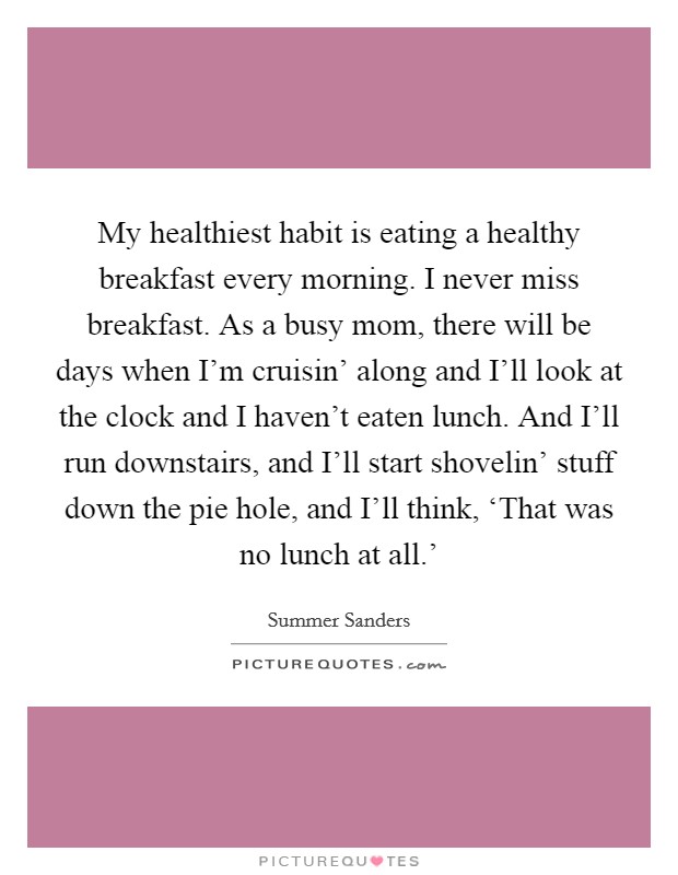 My healthiest habit is eating a healthy breakfast every morning. I never miss breakfast. As a busy mom, there will be days when I'm cruisin' along and I'll look at the clock and I haven't eaten lunch. And I'll run downstairs, and I'll start shovelin' stuff down the pie hole, and I'll think, ‘That was no lunch at all.' Picture Quote #1