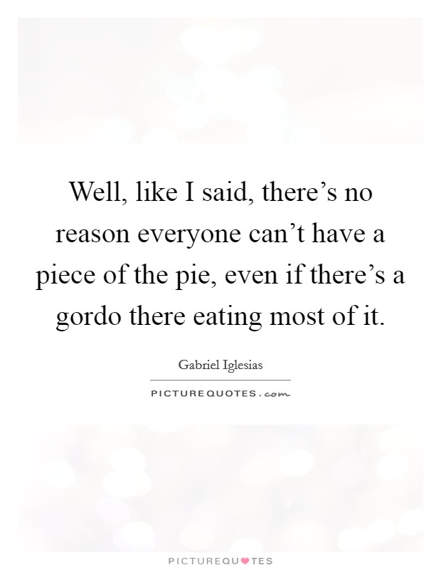 Well, like I said, there's no reason everyone can't have a piece of the pie, even if there's a gordo there eating most of it. Picture Quote #1