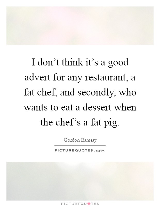 I don't think it's a good advert for any restaurant, a fat chef, and secondly, who wants to eat a dessert when the chef's a fat pig. Picture Quote #1
