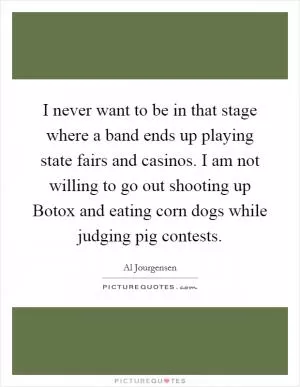 I never want to be in that stage where a band ends up playing state fairs and casinos. I am not willing to go out shooting up Botox and eating corn dogs while judging pig contests Picture Quote #1
