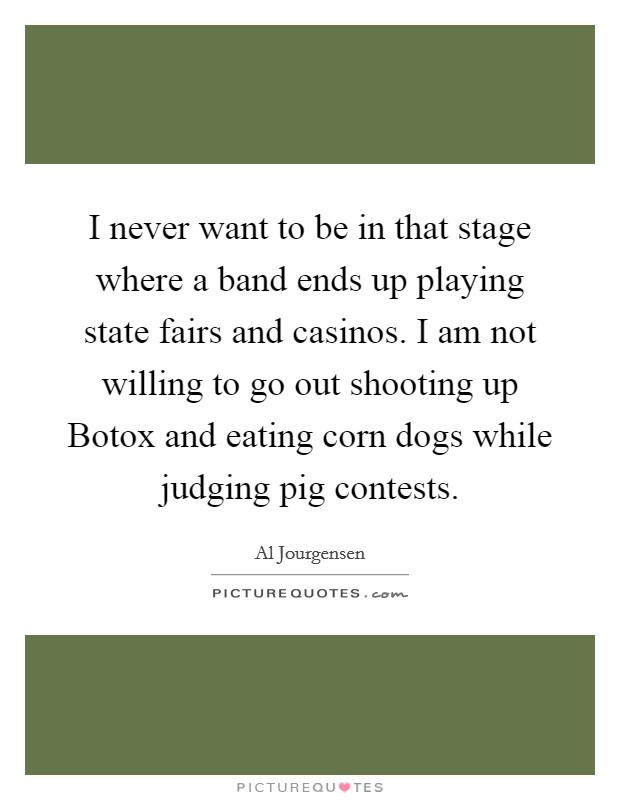 I never want to be in that stage where a band ends up playing state fairs and casinos. I am not willing to go out shooting up Botox and eating corn dogs while judging pig contests. Picture Quote #1