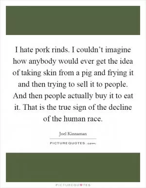 I hate pork rinds. I couldn’t imagine how anybody would ever get the idea of taking skin from a pig and frying it and then trying to sell it to people. And then people actually buy it to eat it. That is the true sign of the decline of the human race Picture Quote #1