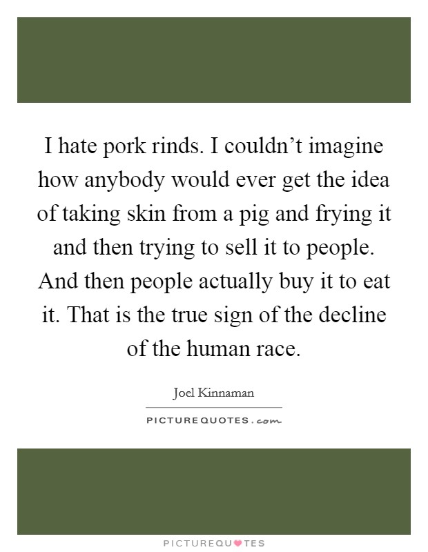 I hate pork rinds. I couldn't imagine how anybody would ever get the idea of taking skin from a pig and frying it and then trying to sell it to people. And then people actually buy it to eat it. That is the true sign of the decline of the human race. Picture Quote #1