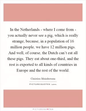 In the Netherlands - where I come from - you actually never see a pig, which is really strange, because, in a population of 16 million people, we have 12 million pigs. And well, of course, the Dutch can’t eat all these pigs. They eat about one-third, and the rest is exported to all kinds of countries in Europe and the rest of the world Picture Quote #1