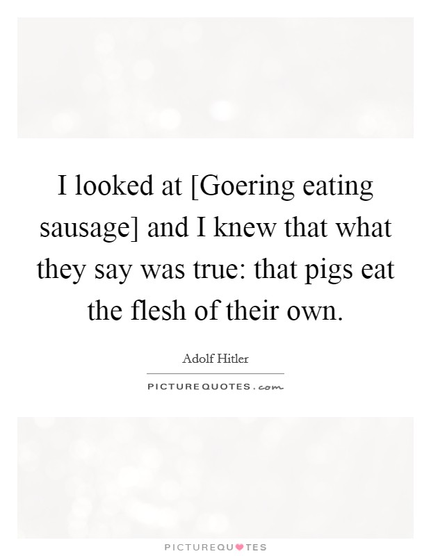 I looked at [Goering eating sausage] and I knew that what they say was true: that pigs eat the flesh of their own. Picture Quote #1