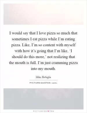 I would say that I love pizza so much that sometimes I eat pizza while I’m eating pizza. Like, I’m so content with myself with how it’s going that I’m like, ‘I should do this more,’ not realizing that the mouth is full. I’m just cramming pizza into my mouth Picture Quote #1