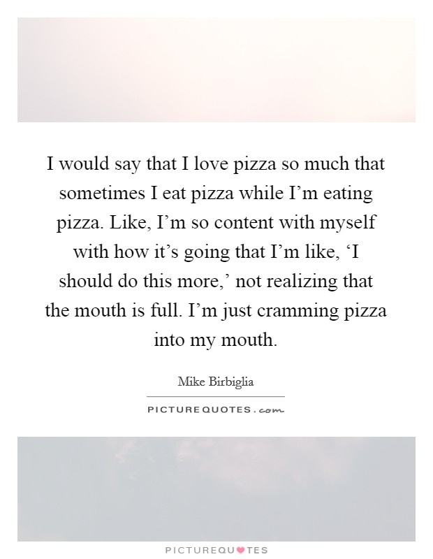 I would say that I love pizza so much that sometimes I eat pizza while I'm eating pizza. Like, I'm so content with myself with how it's going that I'm like, ‘I should do this more,' not realizing that the mouth is full. I'm just cramming pizza into my mouth. Picture Quote #1