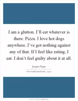 I am a glutton. I’ll eat whatever is there. Pizza. I love hot dogs anywhere. I’ve got nothing against any of that. If I feel like eating, I eat. I don’t feel guilty about it at all Picture Quote #1