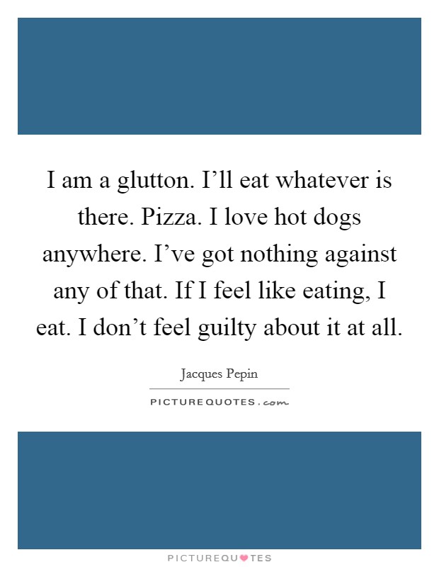 I am a glutton. I'll eat whatever is there. Pizza. I love hot dogs anywhere. I've got nothing against any of that. If I feel like eating, I eat. I don't feel guilty about it at all. Picture Quote #1