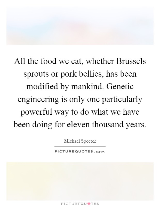 All the food we eat, whether Brussels sprouts or pork bellies, has been modified by mankind. Genetic engineering is only one particularly powerful way to do what we have been doing for eleven thousand years. Picture Quote #1