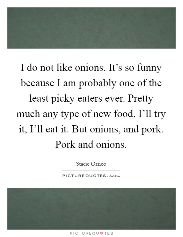 I do not like onions. It's so funny because I am probably one of the least picky eaters ever. Pretty much any type of new food, I'll try it, I'll eat it. But onions, and pork. Pork and onions. Picture Quote #1