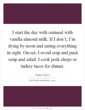 I start the day with oatmeal with vanilla almond milk. If I don’t, I’m dying by noon and eating everything in sight. On-set, I avoid crap and pack soup and salad. I cook pork chops or turkey tacos for dinner Picture Quote #1