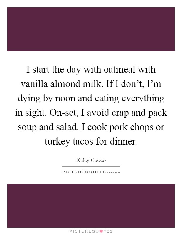 I start the day with oatmeal with vanilla almond milk. If I don't, I'm dying by noon and eating everything in sight. On-set, I avoid crap and pack soup and salad. I cook pork chops or turkey tacos for dinner. Picture Quote #1