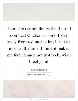 There are certain things that I do - I don’t eat chicken or pork. I stay away from red meat a lot; I eat fish most of the time. I think it makes me feel cleaner, not just body wise. I feel good Picture Quote #1