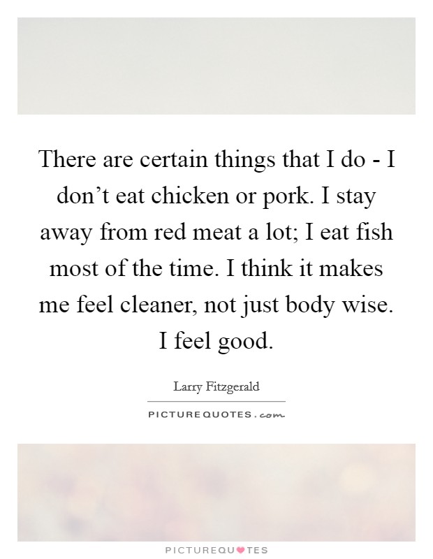 There are certain things that I do - I don't eat chicken or pork. I stay away from red meat a lot; I eat fish most of the time. I think it makes me feel cleaner, not just body wise. I feel good. Picture Quote #1