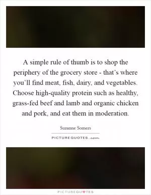A simple rule of thumb is to shop the periphery of the grocery store - that’s where you’ll find meat, fish, dairy, and vegetables. Choose high-quality protein such as healthy, grass-fed beef and lamb and organic chicken and pork, and eat them in moderation Picture Quote #1