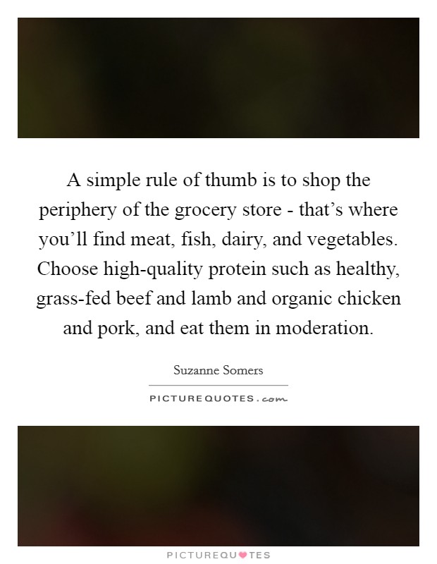 A simple rule of thumb is to shop the periphery of the grocery store - that's where you'll find meat, fish, dairy, and vegetables. Choose high-quality protein such as healthy, grass-fed beef and lamb and organic chicken and pork, and eat them in moderation. Picture Quote #1