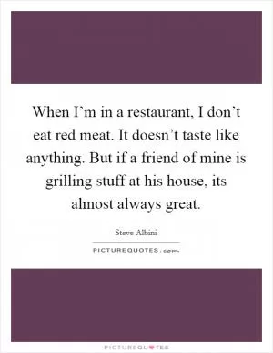 When I’m in a restaurant, I don’t eat red meat. It doesn’t taste like anything. But if a friend of mine is grilling stuff at his house, its almost always great Picture Quote #1