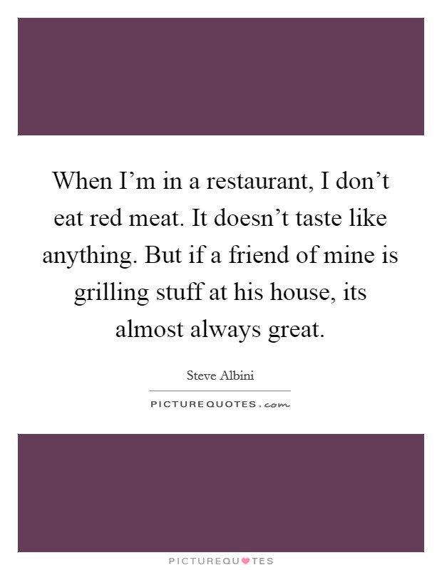 When I'm in a restaurant, I don't eat red meat. It doesn't taste like anything. But if a friend of mine is grilling stuff at his house, its almost always great. Picture Quote #1