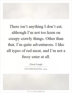 There isn’t anything I don’t eat, although I’m not too keen on creepy crawly things. Other than that, I’m quite adventurous. I like all types of red meat, and I’m not a fussy eater at all Picture Quote #1
