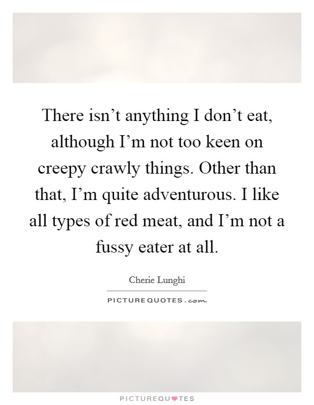 There isn't anything I don't eat, although I'm not too keen on creepy crawly things. Other than that, I'm quite adventurous. I like all types of red meat, and I'm not a fussy eater at all. Picture Quote #1