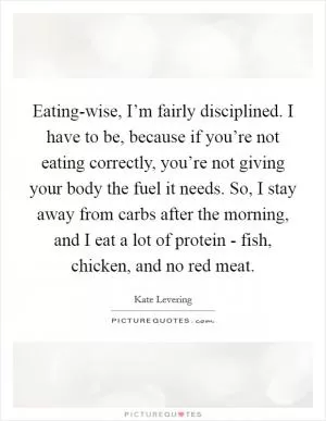 Eating-wise, I’m fairly disciplined. I have to be, because if you’re not eating correctly, you’re not giving your body the fuel it needs. So, I stay away from carbs after the morning, and I eat a lot of protein - fish, chicken, and no red meat Picture Quote #1