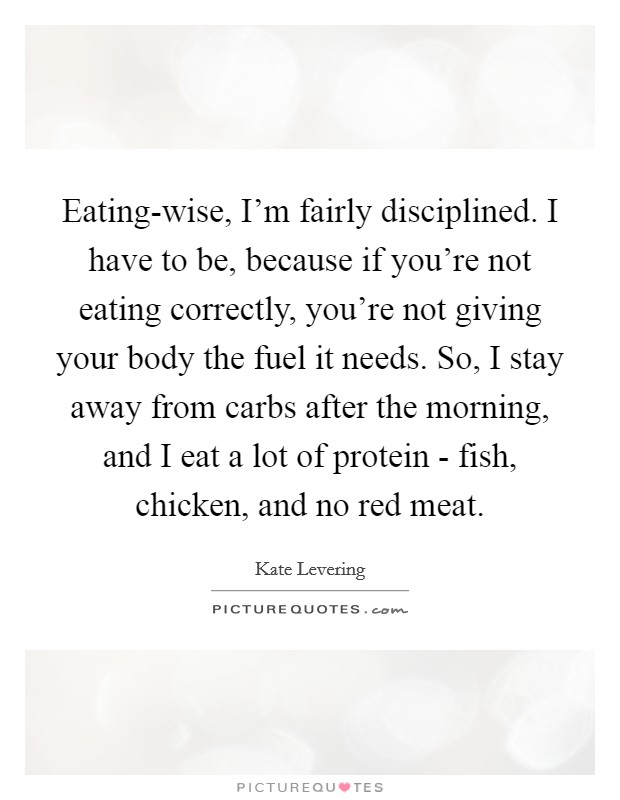 Eating-wise, I'm fairly disciplined. I have to be, because if you're not eating correctly, you're not giving your body the fuel it needs. So, I stay away from carbs after the morning, and I eat a lot of protein - fish, chicken, and no red meat. Picture Quote #1
