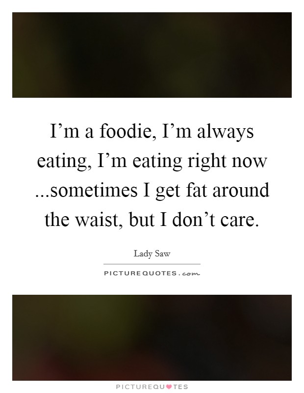 I'm a foodie, I'm always eating, I'm eating right now ...sometimes I get fat around the waist, but I don't care. Picture Quote #1