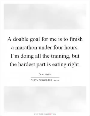 A doable goal for me is to finish a marathon under four hours. I’m doing all the training, but the hardest part is eating right Picture Quote #1