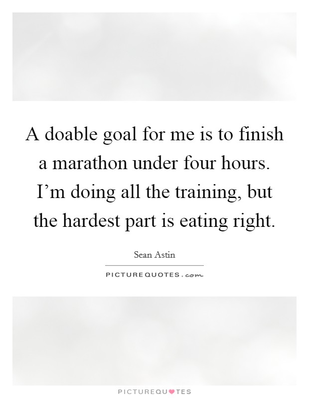 A doable goal for me is to finish a marathon under four hours. I'm doing all the training, but the hardest part is eating right. Picture Quote #1