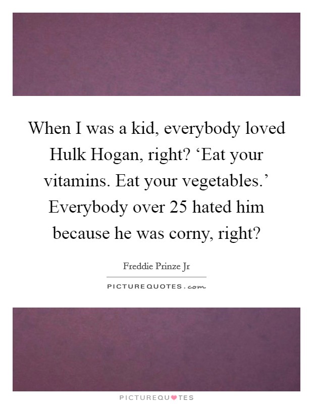 When I was a kid, everybody loved Hulk Hogan, right? ‘Eat your vitamins. Eat your vegetables.' Everybody over 25 hated him because he was corny, right? Picture Quote #1