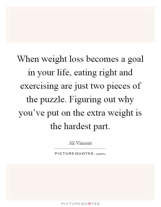 When weight loss becomes a goal in your life, eating right and exercising are just two pieces of the puzzle. Figuring out why you've put on the extra weight is the hardest part. Picture Quote #1