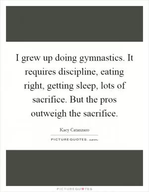 I grew up doing gymnastics. It requires discipline, eating right, getting sleep, lots of sacrifice. But the pros outweigh the sacrifice Picture Quote #1