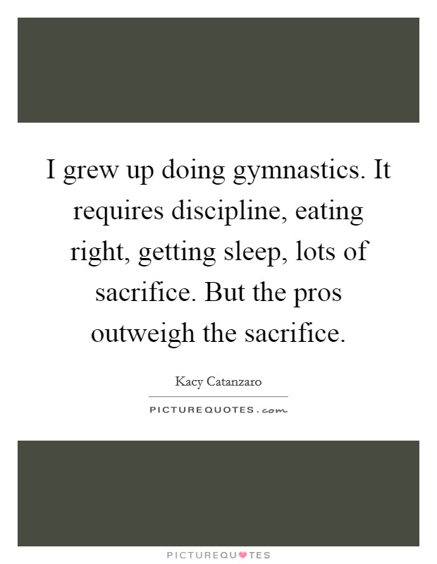 I grew up doing gymnastics. It requires discipline, eating right, getting sleep, lots of sacrifice. But the pros outweigh the sacrifice. Picture Quote #1