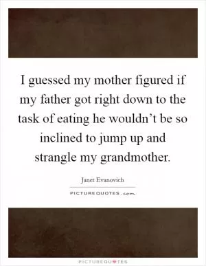 I guessed my mother figured if my father got right down to the task of eating he wouldn’t be so inclined to jump up and strangle my grandmother Picture Quote #1