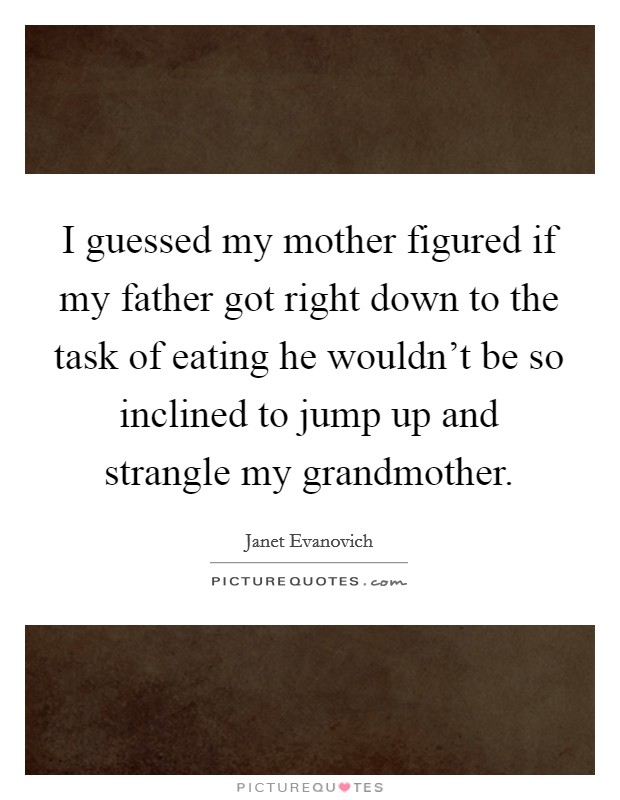 I guessed my mother figured if my father got right down to the task of eating he wouldn't be so inclined to jump up and strangle my grandmother. Picture Quote #1