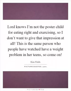 Lord knows I’m not the poster child for eating right and exercising, so I don’t want to give that impression at all! This is the same person who people have watched have a weight problem in her teens, so come on! Picture Quote #1