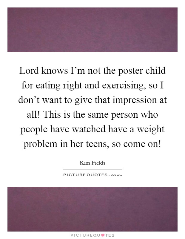 Lord knows I'm not the poster child for eating right and exercising, so I don't want to give that impression at all! This is the same person who people have watched have a weight problem in her teens, so come on! Picture Quote #1