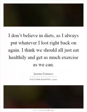 I don’t believe in diets, as I always put whatever I lost right back on again. I think we should all just eat healthily and get as much exercise as we can Picture Quote #1