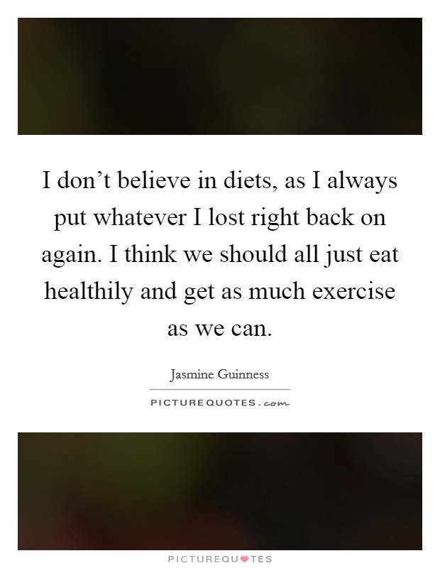 I don't believe in diets, as I always put whatever I lost right back on again. I think we should all just eat healthily and get as much exercise as we can. Picture Quote #1